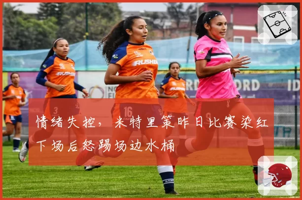 情绪失控,米特里策昨日比赛染红下场后怒踢场边水桶