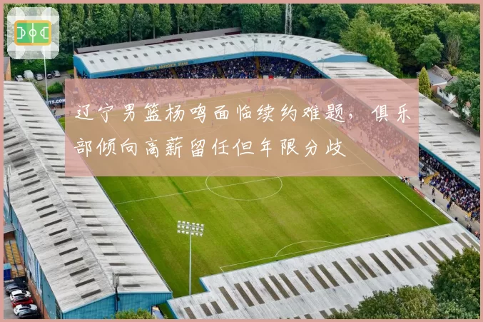 辽宁男篮杨鸣面临续约难题，俱乐部倾向高薪留任但年限分歧