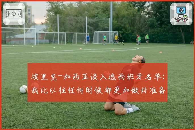 埃里克-加西亚谈入选西班牙名单：我比以往任何时候都更加做好准备