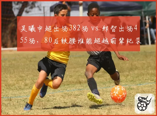 吴曦中超出场382场 vs 郑智出场455场，80后铁腰谁能超越前辈纪录？