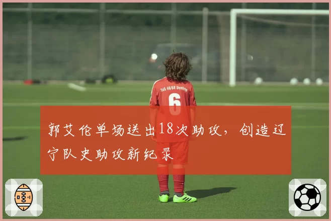 郭艾伦单场送出18次助攻，创造辽宁队史助攻新纪录