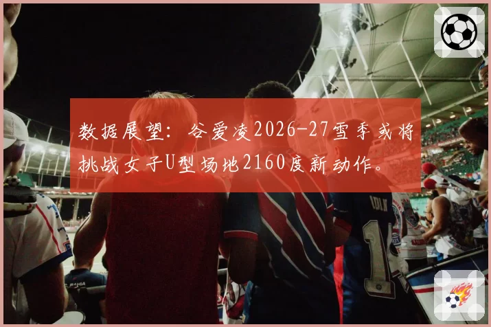 数据展望:谷爱凌2026-27雪季或将挑战女子U型场地2160度新动作。