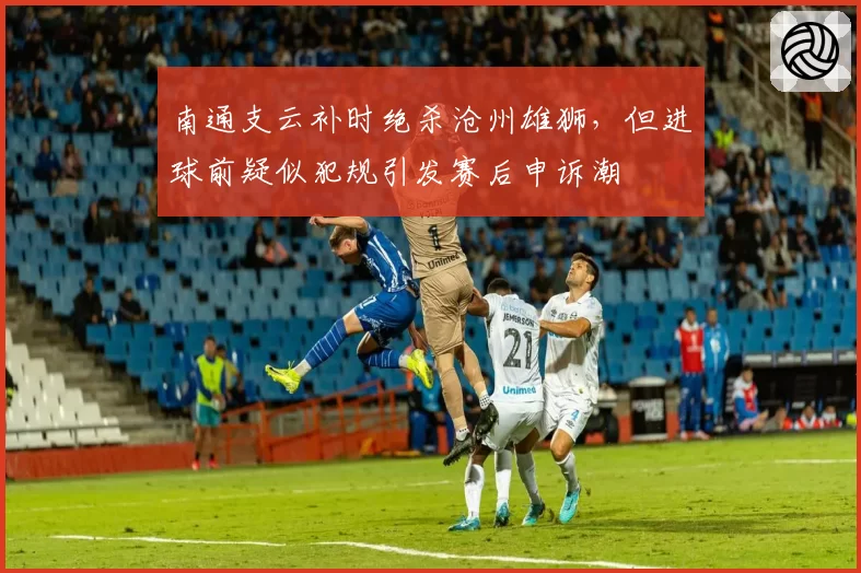 南通支云补时绝杀沧州雄狮，但进球前疑似犯规引发赛后申诉潮
