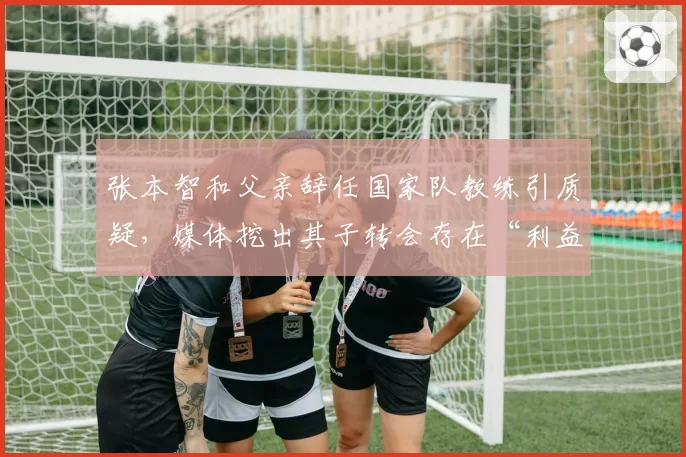 张本智和父亲辞任国家队教练引质疑，媒体挖出其子转会存在“利益输送”